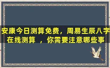 安康今日测算免费，周易生辰八字在线测算  ，你需要注意哪些事项